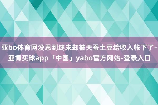 亚bo体育网没思到终末却被天蚕土豆给收入帐下了-亚博买球app「中国」yabo官方网站-登录入口