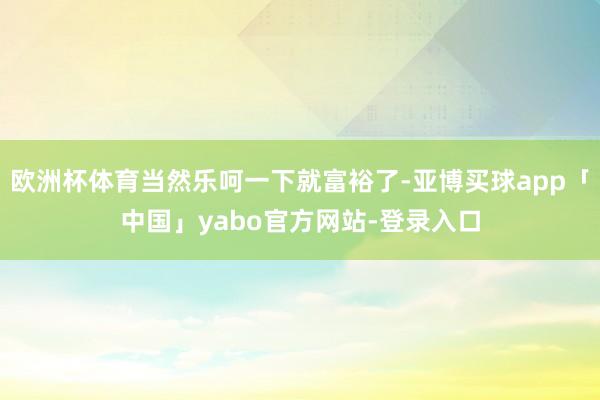 欧洲杯体育当然乐呵一下就富裕了-亚博买球app「中国」yabo官方网站-登录入口