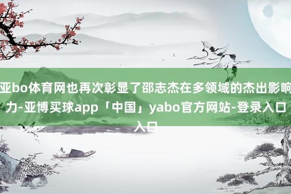 亚bo体育网也再次彰显了邵志杰在多领域的杰出影响力-亚博买球app「中国」yabo官方网站-登录入口