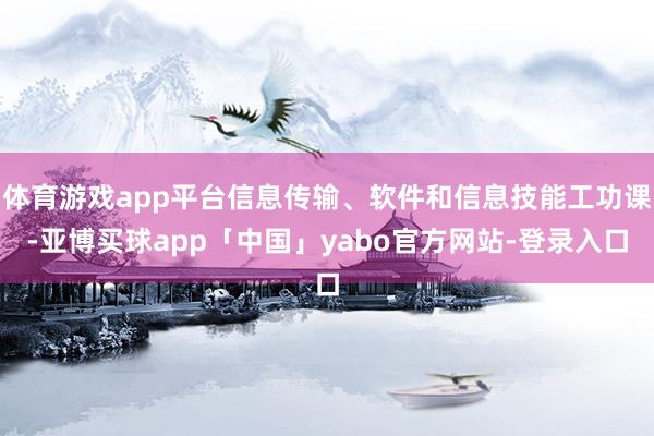 体育游戏app平台信息传输、软件和信息技能工功课-亚博买球app「中国」yabo官方网站-登录入口