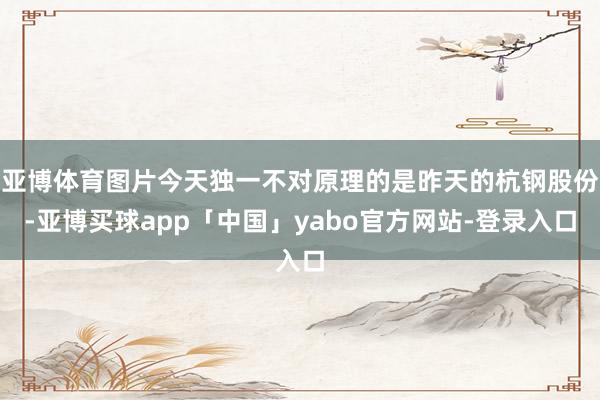 亚博体育图片今天独一不对原理的是昨天的杭钢股份-亚博买球app「中国」yabo官方网站-登录入口