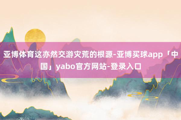 亚博体育这亦然交游灾荒的根源-亚博买球app「中国」yabo官方网站-登录入口