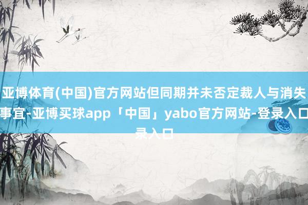 亚博体育(中国)官方网站但同期并未否定裁人与消失事宜-亚博买球app「中国」yabo官方网站-登录入口