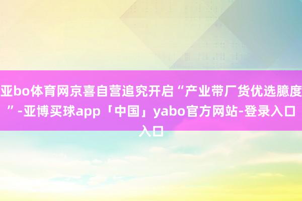 亚bo体育网京喜自营追究开启“产业带厂货优选臆度”-亚博买球app「中国」yabo官方网站-登录入口