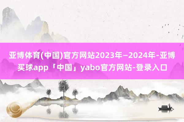 亚博体育(中国)官方网站2023年—2024年-亚博买球app「中国」yabo官方网站-登录入口