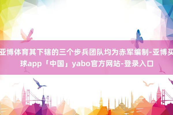 亚博体育其下辖的三个步兵团队均为赤军编制-亚博买球app「中国」yabo官方网站-登录入口