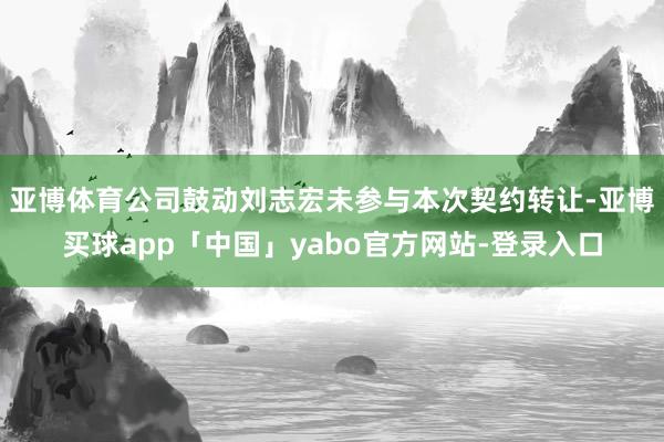 亚博体育　　公司鼓动刘志宏未参与本次契约转让-亚博买球app「中国」yabo官方网站-登录入口
