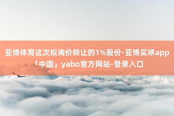 亚博体育这次拟询价转让的1%股份-亚博买球app「中国」yabo官方网站-登录入口