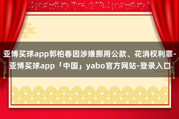 亚博买球app郭柏春因涉嫌挪用公款、花消权利罪-亚博买球app「中国」yabo官方网站-登录入口