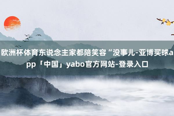 欧洲杯体育东说念主家都陪笑容“没事儿-亚博买球app「中国」yabo官方网站-登录入口