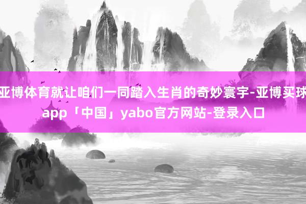 亚博体育就让咱们一同踏入生肖的奇妙寰宇-亚博买球app「中国」yabo官方网站-登录入口