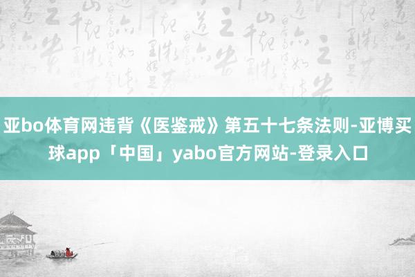 亚bo体育网违背《医鉴戒》第五十七条法则-亚博买球app「中国」yabo官方网站-登录入口