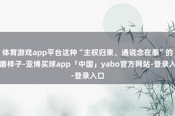 体育游戏app平台这种“主权归柬、通说念在泰”的矛盾样子-亚博买球app「中国」yabo官方网站-登录入口