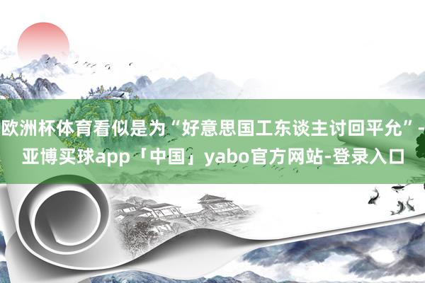 欧洲杯体育看似是为“好意思国工东谈主讨回平允”-亚博买球app「中国」yabo官方网站-登录入口