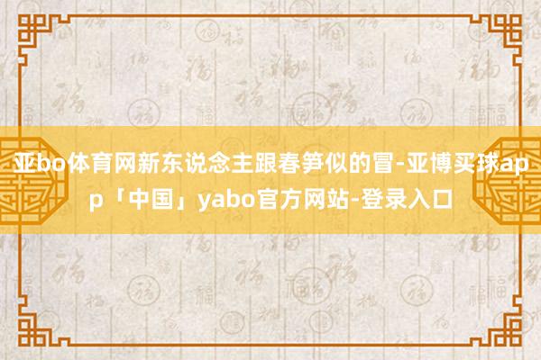 亚bo体育网新东说念主跟春笋似的冒-亚博买球app「中国」yabo官方网站-登录入口
