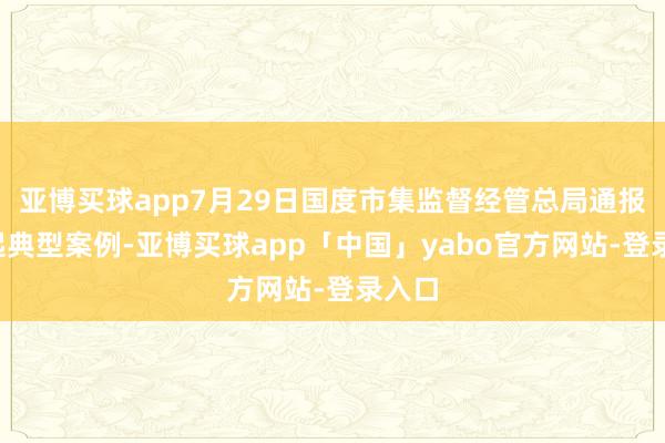 亚博买球app7月29日国度市集监督经管总局通报了5起典型案例-亚博买球app「中国」yabo官方网站-登录入口