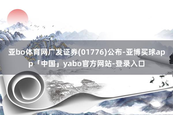 亚bo体育网广发证券(01776)公布-亚博买球app「中国」yabo官方网站-登录入口
