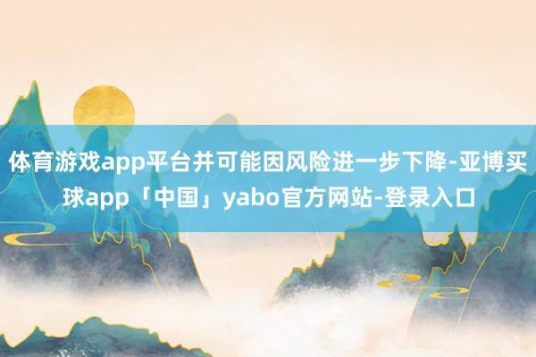 体育游戏app平台并可能因风险进一步下降-亚博买球app「中国」yabo官方网站-登录入口