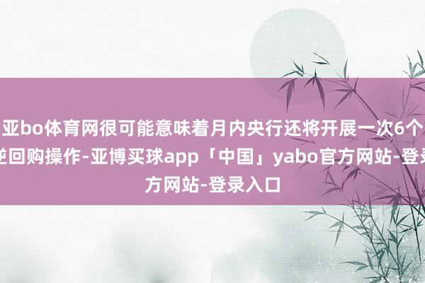 亚bo体育网很可能意味着月内央行还将开展一次6个月期逆回购操作-亚博买球app「中国」yabo官方网站-登录入口