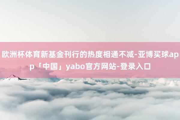 欧洲杯体育新基金刊行的热度相通不减-亚博买球app「中国」yabo官方网站-登录入口