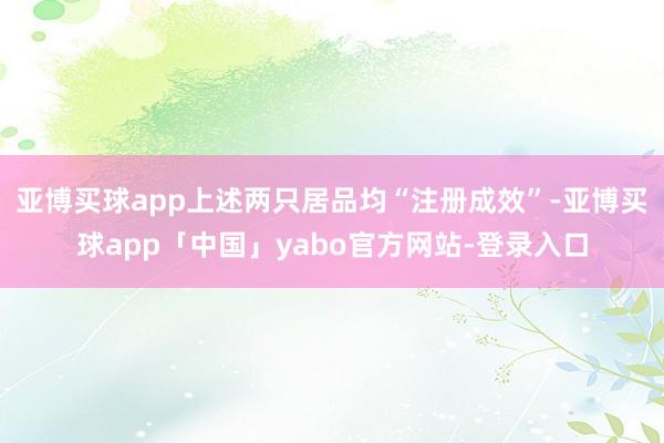 亚博买球app上述两只居品均“注册成效”-亚博买球app「中国」yabo官方网站-登录入口
