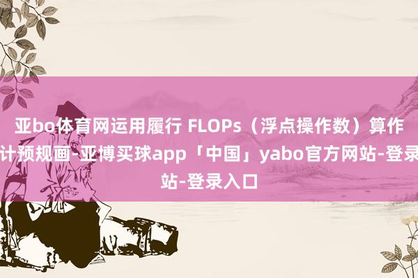 亚bo体育网运用履行 FLOPs（浮点操作数）算作调理计预规画-亚博买球app「中国」yabo官方网站-登录入口