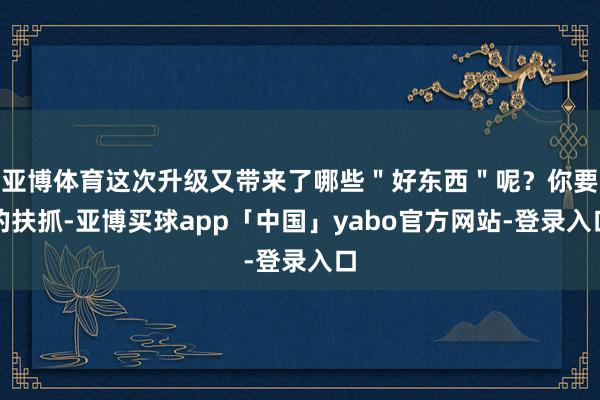 亚博体育这次升级又带来了哪些＂好东西＂呢？你要的扶抓-亚博买球app「中国」yabo官方网站-登录入口