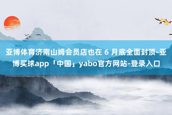 亚博体育济南山姆会员店也在 6 月底全面封顶-亚博买球app「中国」yabo官方网站-登录入口