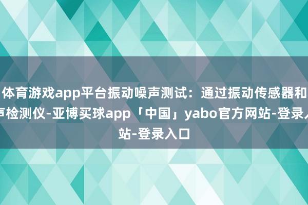 体育游戏app平台振动噪声测试：通过振动传感器和噪声检测仪-亚博买球app「中国」yabo官方网站-登录入口