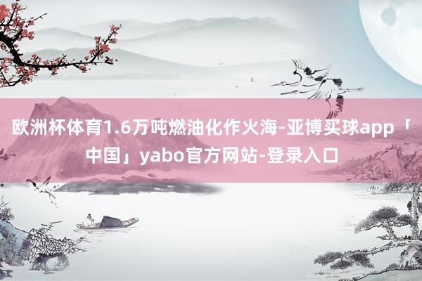 欧洲杯体育1.6万吨燃油化作火海-亚博买球app「中国」yabo官方网站-登录入口