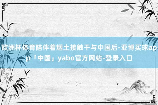 欧洲杯体育陪伴着烟土接触干与中国后-亚博买球app「中国」yabo官方网站-登录入口
