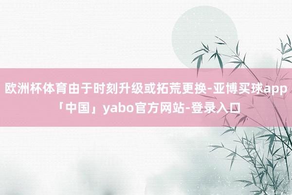 欧洲杯体育由于时刻升级或拓荒更换-亚博买球app「中国」yabo官方网站-登录入口