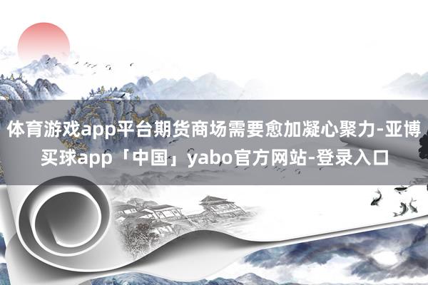 体育游戏app平台期货商场需要愈加凝心聚力-亚博买球app「中国」yabo官方网站-登录入口