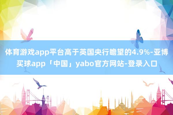 体育游戏app平台高于英国央行瞻望的4.9%-亚博买球app「中国」yabo官方网站-登录入口
