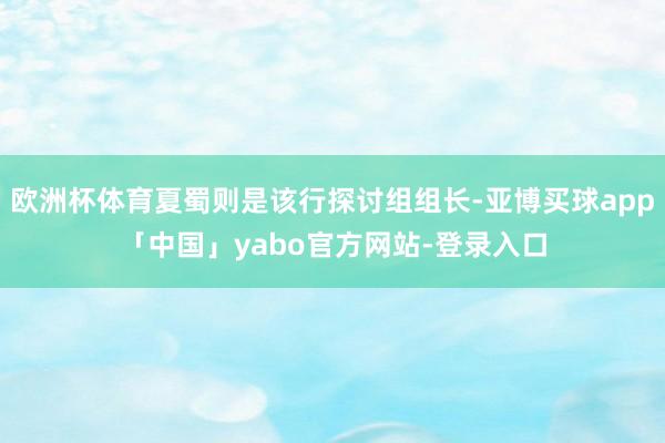 欧洲杯体育夏蜀则是该行探讨组组长-亚博买球app「中国」yabo官方网站-登录入口