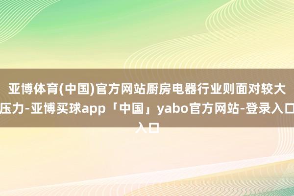 亚博体育(中国)官方网站　　厨房电器行业则面对较大压力-亚博买球app「中国」yabo官方网站-登录入口