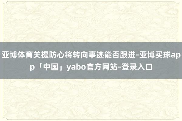 亚博体育关提防心将转向事迹能否跟进-亚博买球app「中国」yabo官方网站-登录入口