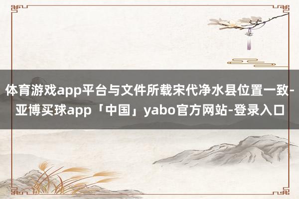 体育游戏app平台与文件所载宋代净水县位置一致-亚博买球app「中国」yabo官方网站-登录入口