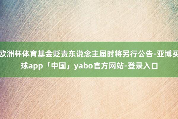 欧洲杯体育基金贬责东说念主届时将另行公告-亚博买球app「中国」yabo官方网站-登录入口
