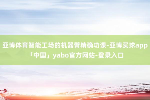 亚博体育智能工场的机器臂精确功课-亚博买球app「中国」yabo官方网站-登录入口