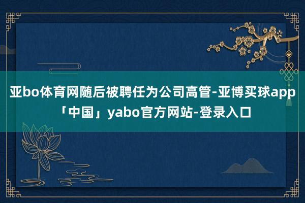 亚bo体育网随后被聘任为公司高管-亚博买球app「中国」yabo官方网站-登录入口