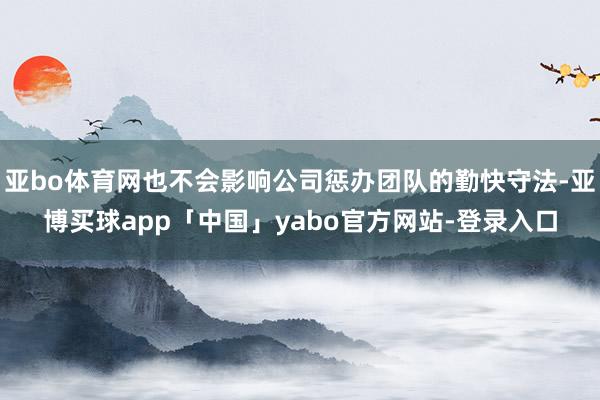 亚bo体育网也不会影响公司惩办团队的勤快守法-亚博买球app「中国」yabo官方网站-登录入口