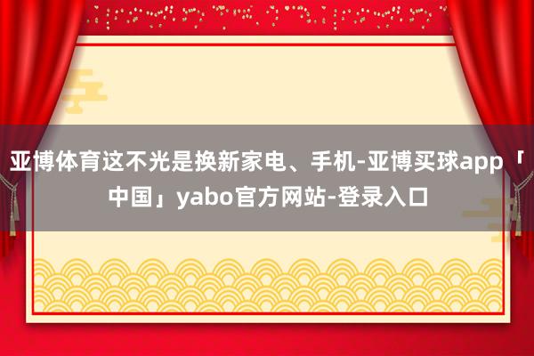 亚博体育这不光是换新家电、手机-亚博买球app「中国」yabo官方网站-登录入口