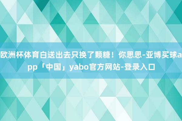欧洲杯体育白送出去只换了颗糖!你思思-亚博买球app「中国」yabo官方网站-登录入口