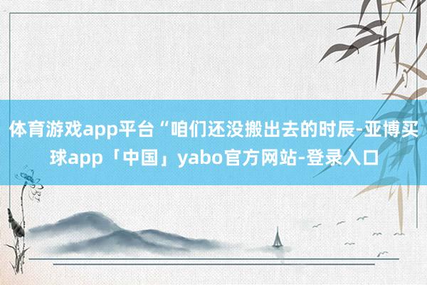 体育游戏app平台“咱们还没搬出去的时辰-亚博买球app「中国」yabo官方网站-登录入口