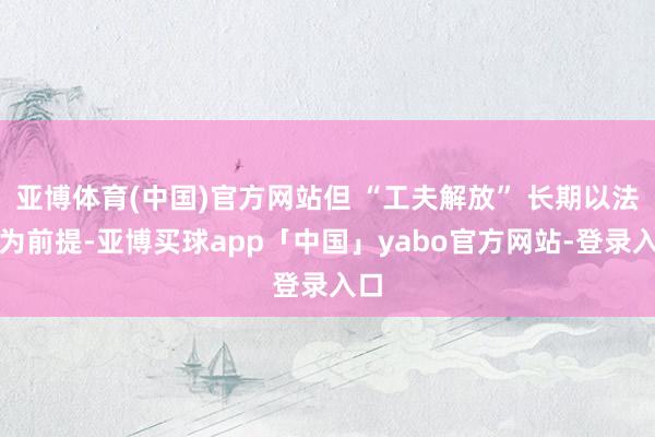 亚博体育(中国)官方网站但 “工夫解放” 长期以法律为前提-亚博买球app「中国」yabo官方网站-登录入口