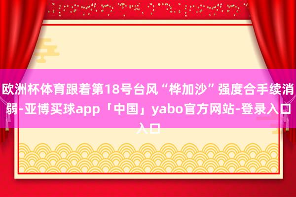 欧洲杯体育跟着第18号台风“桦加沙”强度合手续消弱-亚博买球app「中国」yabo官方网站-登录入口
