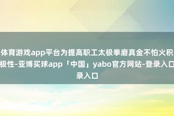 体育游戏app平台为提高职工太极拳磨真金不怕火积极性-亚博买球app「中国」yabo官方网站-登录入口