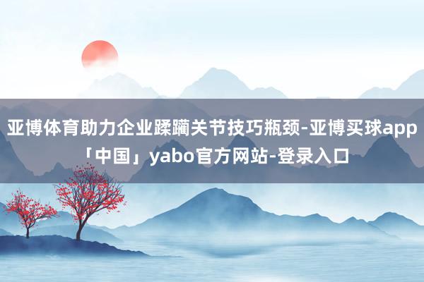亚博体育助力企业蹂躏关节技巧瓶颈-亚博买球app「中国」yabo官方网站-登录入口