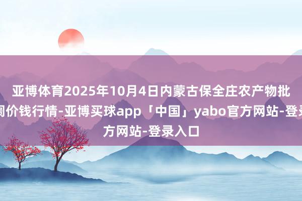 亚博体育2025年10月4日内蒙古保全庄农产物批发阛阓价钱行情-亚博买球app「中国」yabo官方网站-登录入口